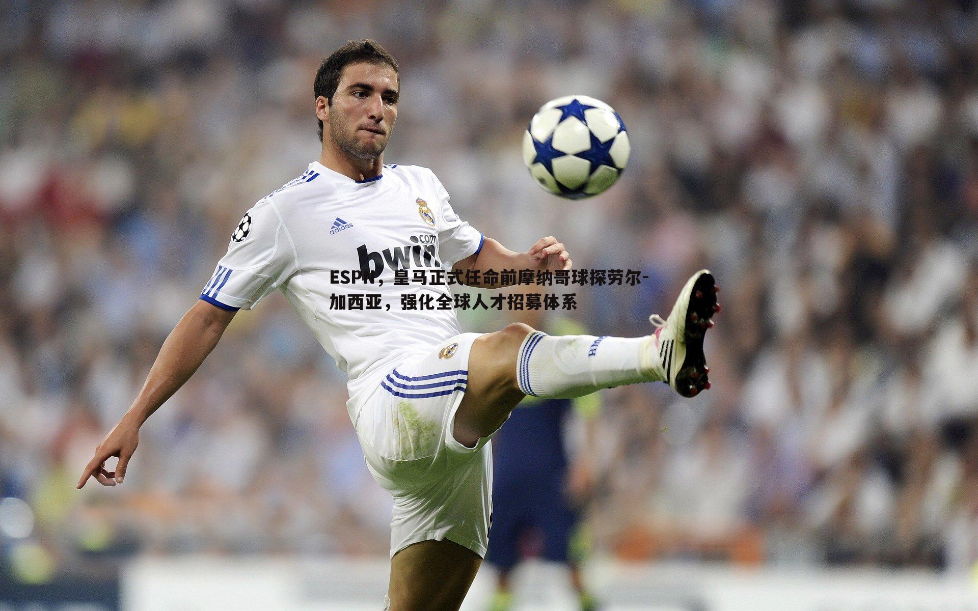 ESPN,皇马正式任命前摩纳哥球探劳尔-加西亚,强化全球人才招募体系