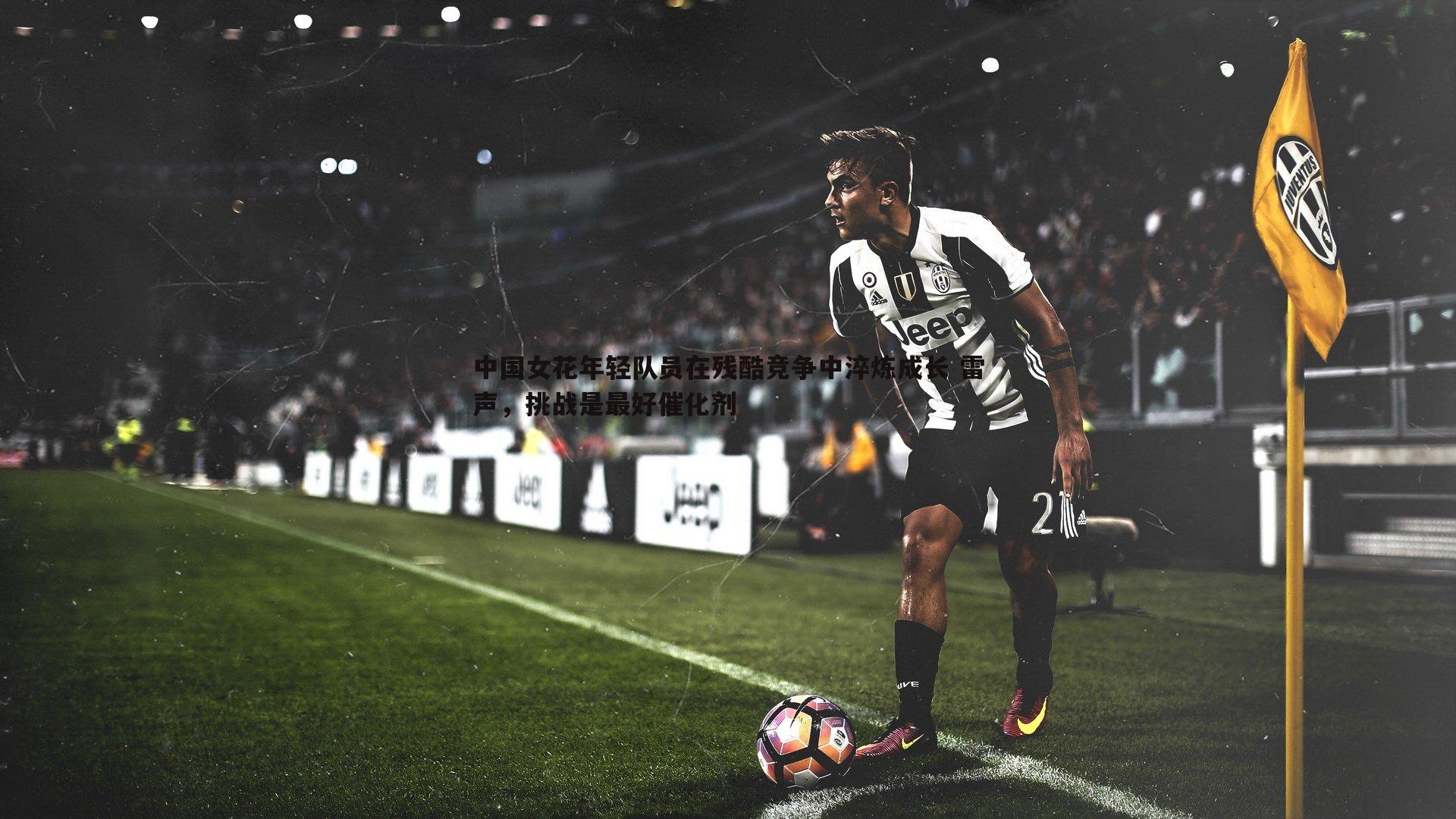 完美体育-中国女花年轻队员在残酷竞争中淬炼成长 雷声，挑战是最好催化剂